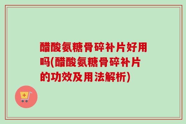 醋酸氨糖骨碎补片好用吗(醋酸氨糖骨碎补片的功效及用法解析)