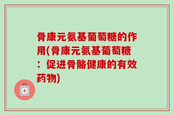 骨康元氨基葡萄糖的作用(骨康元氨基葡萄糖：促进骨骼健康的有效药物)