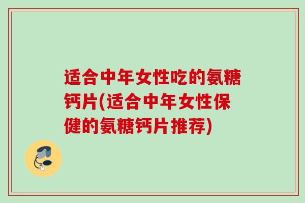 适合中年女性吃的氨糖钙片(适合中年女性保健的氨糖钙片推荐)