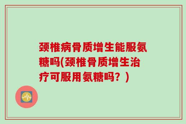颈椎病骨质增生能服氨糖吗(颈椎骨质增生治疗可服用氨糖吗？)