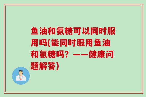 鱼油和氨糖可以同时服用吗(能同时服用鱼油和氨糖吗？——健康问题解答)