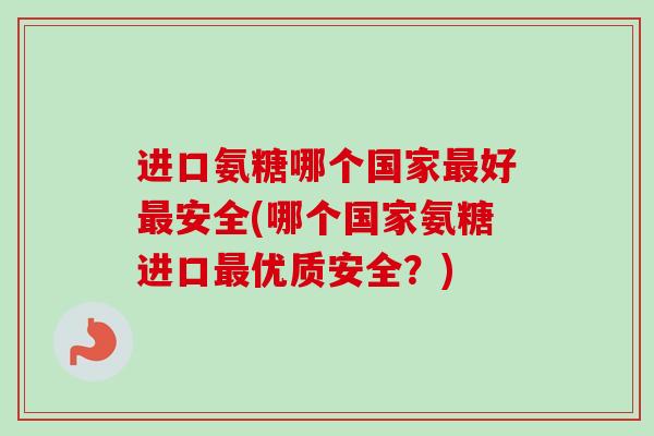 进口氨糖哪个国家最好最安全(哪个国家氨糖进口最优质安全？)
