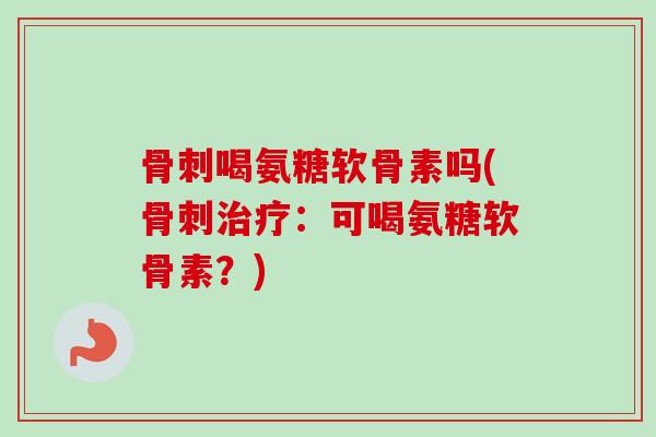 骨刺喝氨糖软骨素吗(骨刺治疗：可喝氨糖软骨素？)