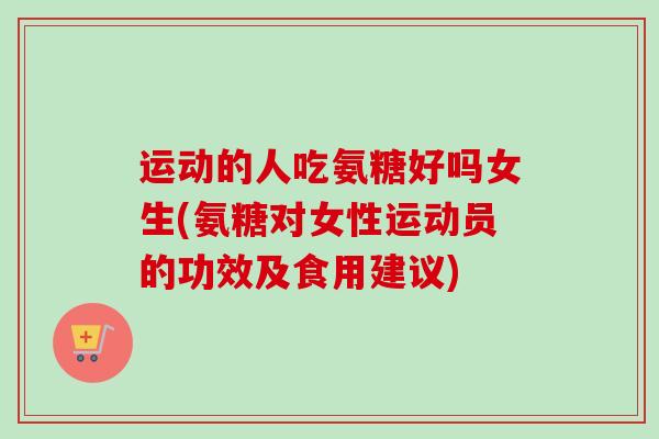 运动的人吃氨糖好吗女生(氨糖对女性运动员的功效及食用建议)
