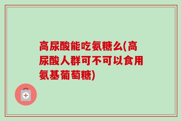 高尿酸能吃氨糖么(高尿酸人群可不可以食用氨基葡萄糖)