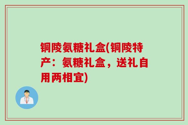 铜陵氨糖礼盒(铜陵特产：氨糖礼盒，送礼自用两相宜)