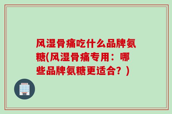 风湿骨痛吃什么品牌氨糖(风湿骨痛专用：哪些品牌氨糖更适合？)