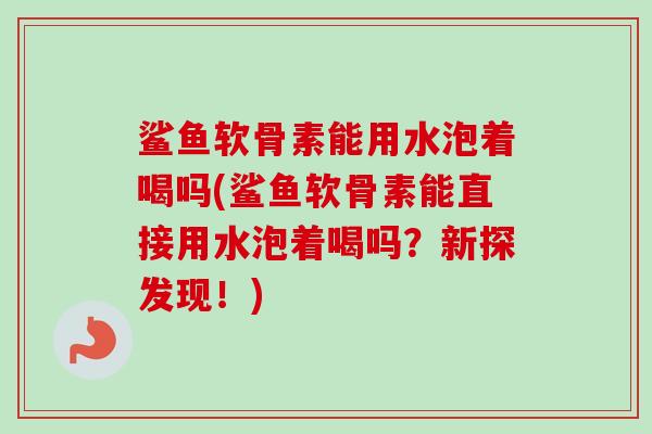 鲨鱼软骨素能用水泡着喝吗(鲨鱼软骨素能直接用水泡着喝吗？新探发现！)