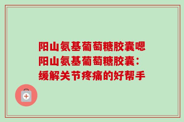 阳山氨基葡萄糖胶囊嗯阳山氨基葡萄糖胶囊：缓解关节疼痛的好帮手