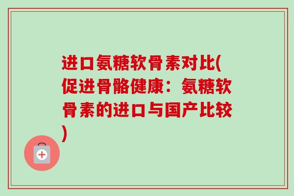 进口氨糖软骨素对比(促进骨骼健康：氨糖软骨素的进口与国产比较)