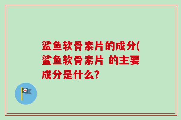 鲨鱼软骨素片的成分(鲨鱼软骨素片 的主要成分是什么？