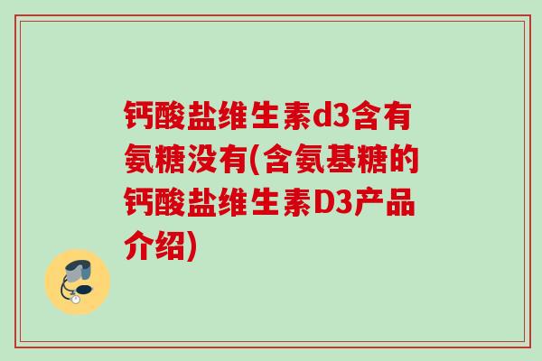 钙酸盐维生素d3含有氨糖没有(含氨基糖的钙酸盐维生素D3产品介绍)