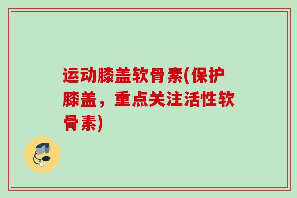 运动膝盖软骨素(保护膝盖，重点关注活性软骨素)