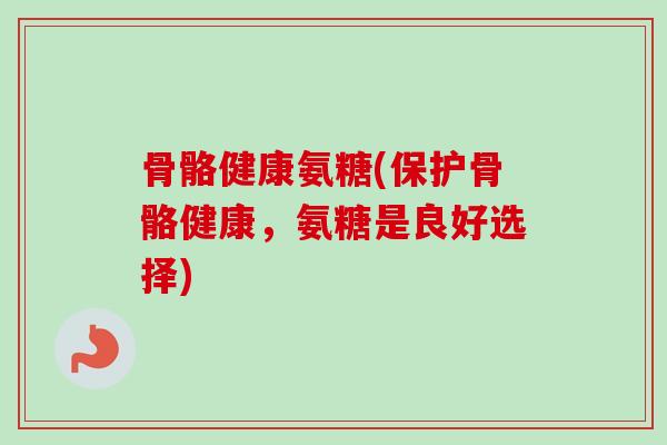 骨骼健康氨糖(保护骨骼健康，氨糖是良好选择)
