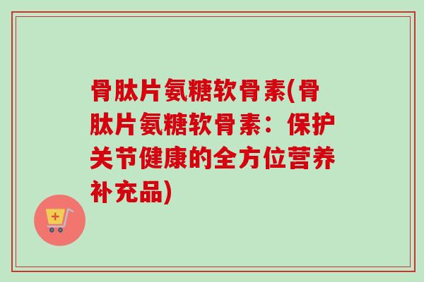 骨肽片氨糖软骨素(骨肽片氨糖软骨素：保护关节健康的全方位营养补充品)