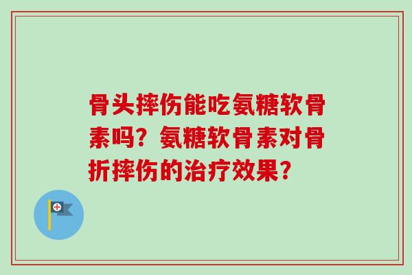 骨头摔伤能吃氨糖软骨素吗？氨糖软骨素对骨折摔伤的治疗效果？