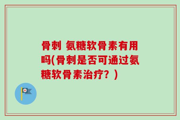 骨刺 氨糖软骨素有用吗(骨刺是否可通过氨糖软骨素治疗？)
