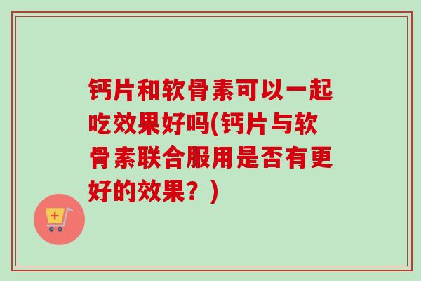 钙片和软骨素可以一起吃效果好吗(钙片与软骨素联合服用是否有更好的效果？)