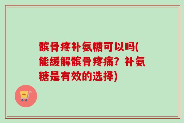 髌骨疼补氨糖可以吗(能缓解髌骨疼痛？补氨糖是有效的选择)