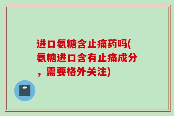 进口氨糖含止痛药吗(氨糖进口含有止痛成分，需要格外关注)