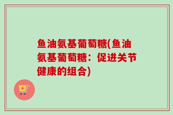 鱼油氨基葡萄糖(鱼油氨基葡萄糖:促进关节健康的组合) 鱼油氨基葡萄糖(鱼油氨基葡萄糖:促进关节健康的组合)