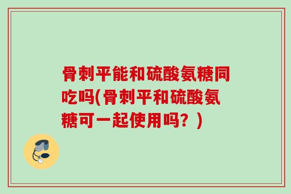 骨刺平能和硫酸氨糖同吃吗(骨刺平和硫酸氨糖可一起使用吗？)