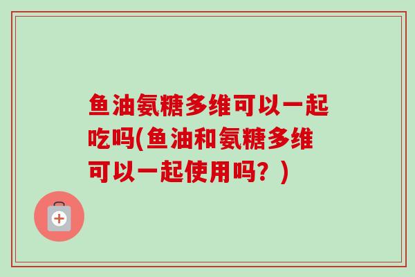 鱼油氨糖多维可以一起吃吗(鱼油和氨糖多维可以一起使用吗？)