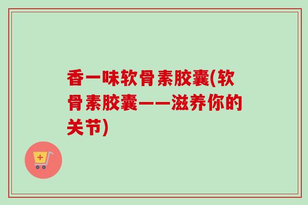 香一味软骨素胶囊(软骨素胶囊——滋养你的关节)