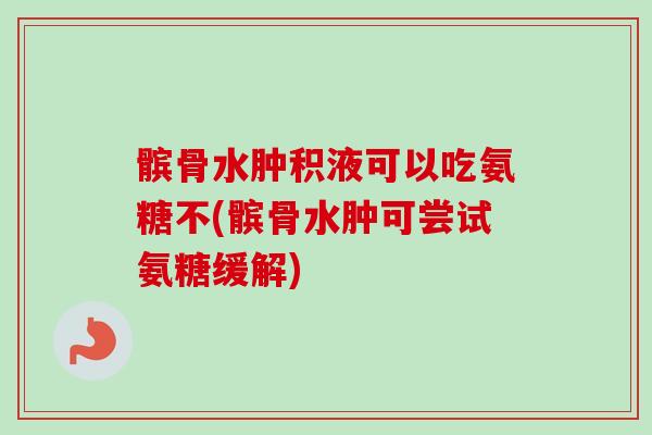 髌骨水肿积液可以吃氨糖不(髌骨水肿可尝试氨糖缓解)