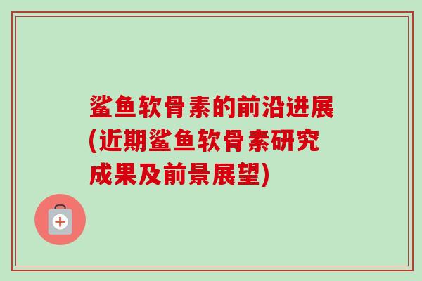 鲨鱼软骨素的前沿进展(近期鲨鱼软骨素研究成果及前景展望)