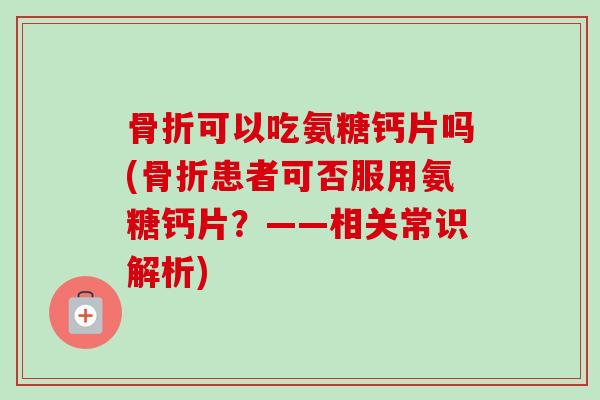 骨折可以吃氨糖钙片吗(骨折患者可否服用氨糖钙片？——相关常识解析)