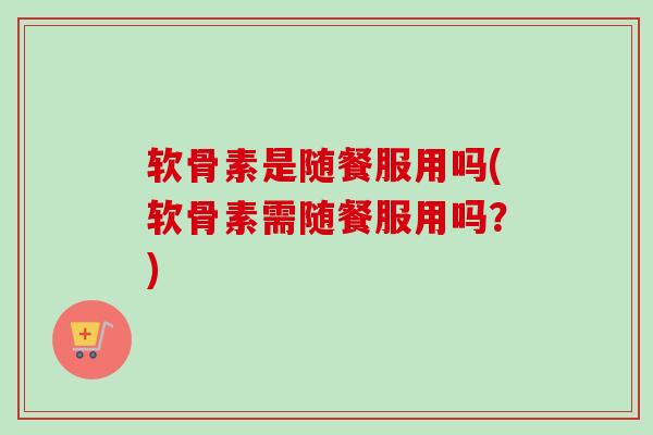 软骨素是随餐服用吗(软骨素需随餐服用吗？)