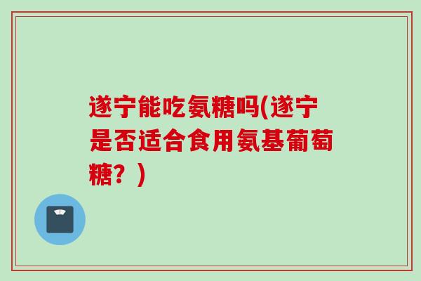 遂宁能吃氨糖吗(遂宁是否适合食用氨基葡萄糖？)