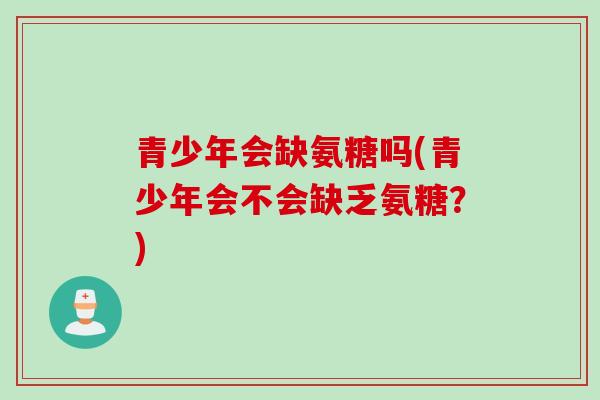 青少年会缺氨糖吗(青少年会不会缺乏氨糖?) 青少年会缺氨糖吗(青少年会不会缺乏氨糖?)
