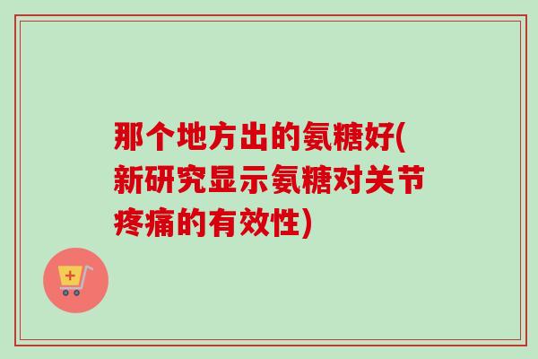 那个地方出的氨糖好(新研究显示氨糖对关节疼痛的有效性)