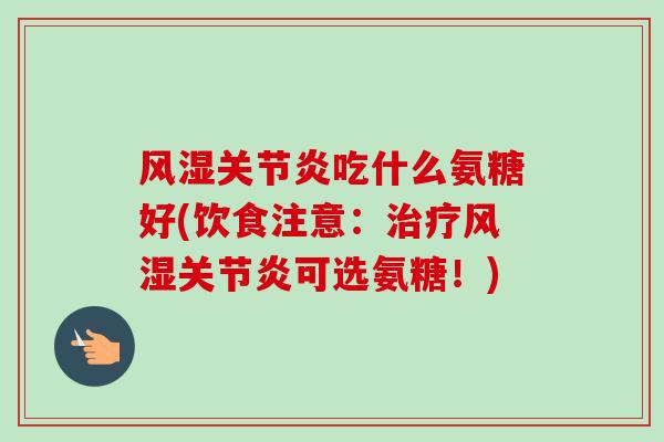 风湿关节炎吃什么氨糖好(饮食注意：治疗风湿关节炎可选氨糖！)