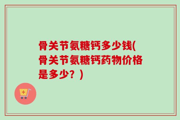骨关节氨糖钙多少钱(骨关节氨糖钙药物价格是多少？)