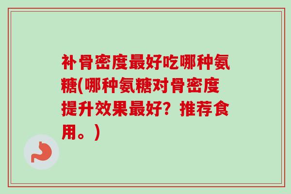 补骨密度最好吃哪种氨糖(哪种氨糖对骨密度提升效果最好？推荐食用。)