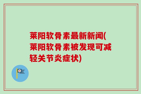 莱阳软骨素最新新闻(莱阳软骨素被发现可减轻关节炎症状)