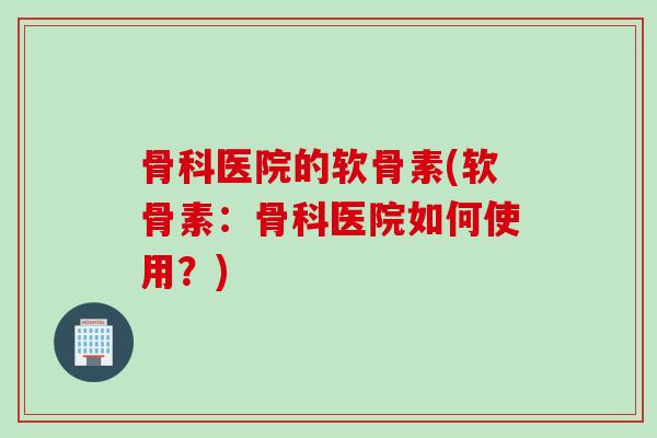 骨科医院的软骨素(软骨素:骨科医院如何使用?) 骨科医院的软骨素(软骨素:骨科医院如何使用?)