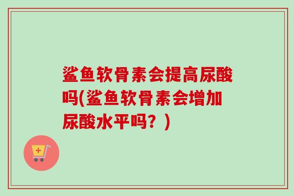 鲨鱼软骨素会提高尿酸吗(鲨鱼软骨素会增加尿酸水平吗？)