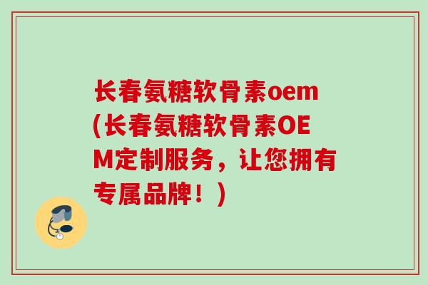 长春氨糖软骨素oem(长春氨糖软骨素OEM定制服务，让您拥有专属品牌！)