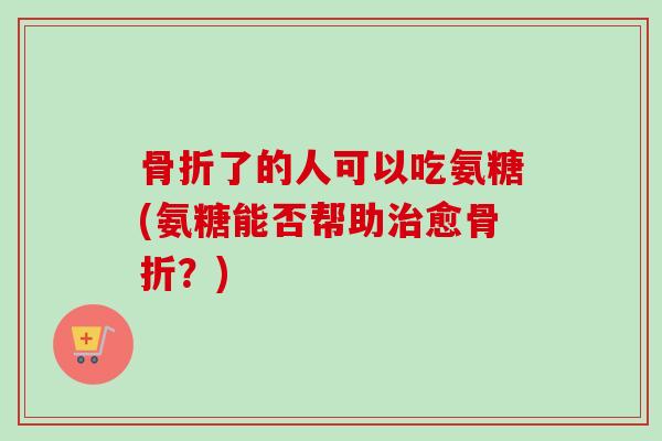 骨折了的人可以吃氨糖(氨糖能否帮助治愈骨折？)
