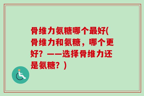 骨维力氨糖哪个好(骨维力和氨糖,哪个更好?——选择骨维力还是氨糖?) 骨维力氨糖哪个好(骨维力和氨糖,哪个更好?——选择骨维力还是氨糖?)