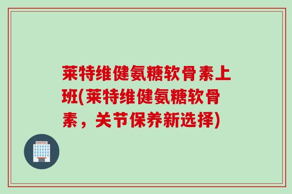 莱特维健氨糖软骨素上班(莱特维健氨糖软骨素，关节保养新选择)