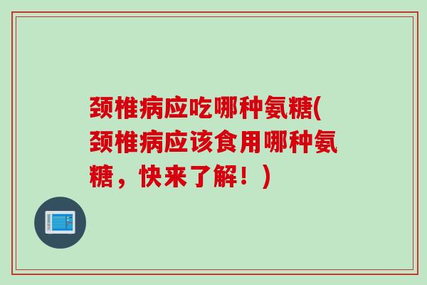 颈椎病应吃哪种氨糖(颈椎病应该食用哪种氨糖，快来了解！)