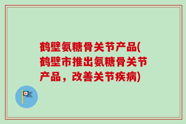 鹤壁氨糖骨关节产品(鹤壁市推出氨糖骨关节产品，改善关节疾病)