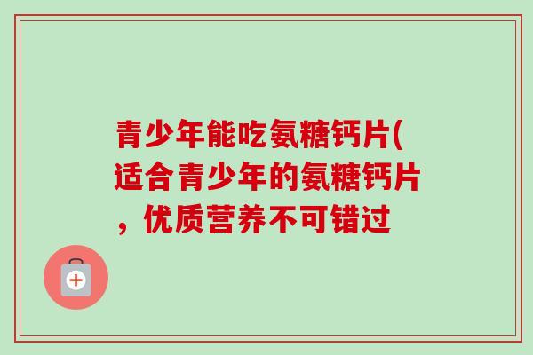青少年能吃氨糖钙片(适合青少年的氨糖钙片，优质营养不可错过