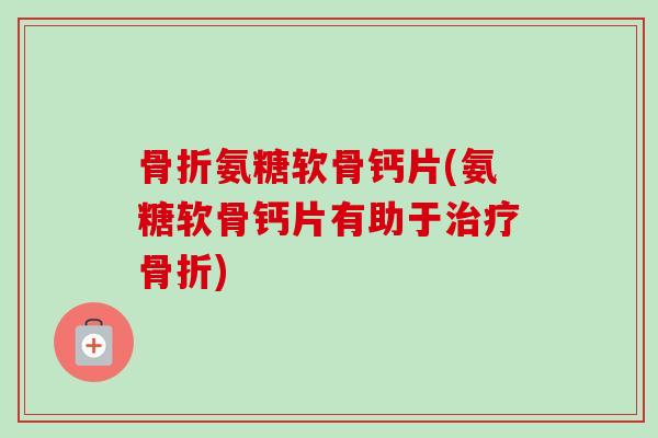骨折氨糖软骨钙片(氨糖软骨钙片有助于治疗骨折)