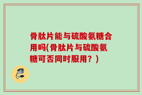 骨肽片能与硫酸氨糖合用吗(骨肽片与硫酸氨糖可否同时服用？)